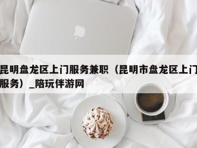 昆明盘龙区上门服务兼职(昆明市盘龙区上门服务)_陪玩伴游网