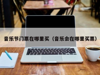 音乐节门票在哪里买(音乐会在哪里买票)