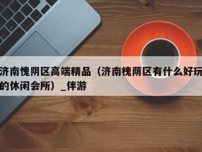 济南愧阴区高端精品(济南槐荫区有什么好玩的休闲会所)_伴游