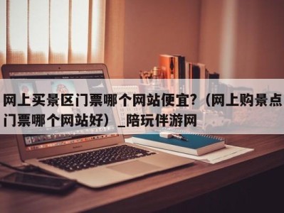网上买景区门票哪个网站便宜?(网上购景点门票哪个网站好)_陪玩伴游网