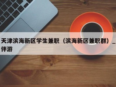 天津滨海新区学生兼职(滨海新区兼职群)_伴游