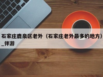 石家庄鹿泉区老外(石家庄老外最多的地方)_伴游