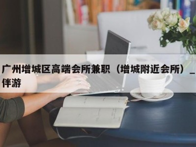 广州增城区高端会所兼职(增城附近会所)_伴游