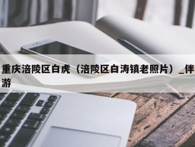 重庆涪陵区白虎(涪陵区白涛镇老照片)_伴游