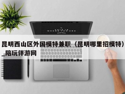 昆明西山区外国模特兼职(昆明哪里招模特)_陪玩伴游网