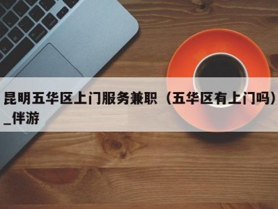 昆明五华区上门服务兼职(五华区有上门吗)_伴游