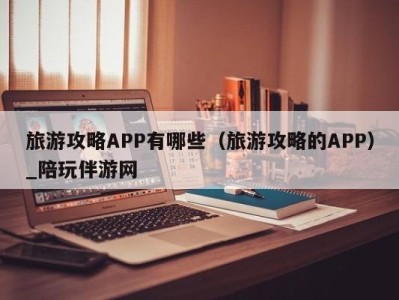 旅游攻略APP有哪些(旅游攻略的APP)_陪玩伴游网