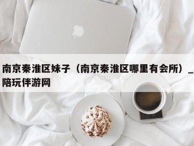 南京秦淮区妹子(南京秦淮区哪里有会所)_陪玩伴游网