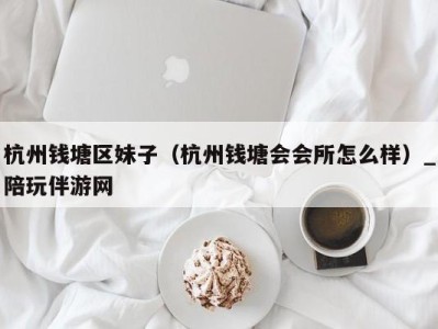杭州钱塘区妹子(杭州钱塘会会所怎么样)_陪玩伴游网