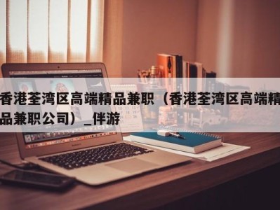 香港荃湾区高端精品兼职(香港荃湾区高端精品兼职公司)_伴游