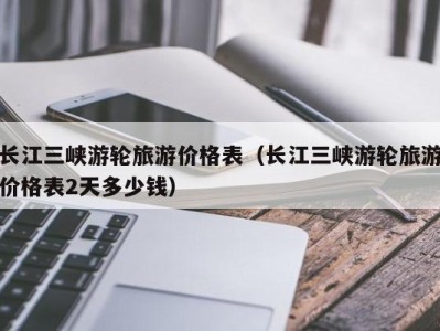 长江三峡游轮旅游价格表(长江三峡游轮旅游价格表2天多少钱)