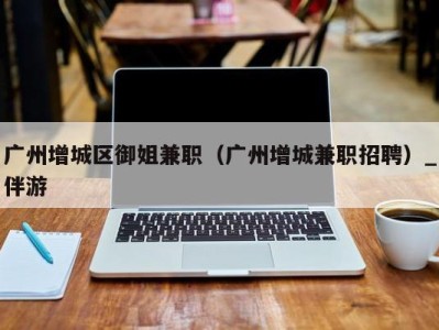 广州增城区御姐兼职(广州增城兼职招聘)_伴游