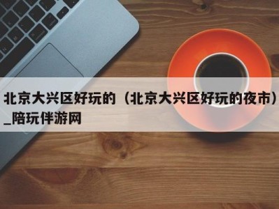 北京大兴区好玩的(北京大兴区好玩的夜市)_陪玩伴游网