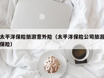 太平洋保险旅游意外险(太平洋保险公司旅游保险)