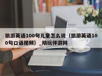 旅游英语100句儿童怎么说(旅游英语100句口语视频)_陪玩伴游网