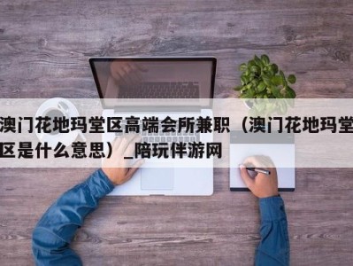 澳门花地玛堂区高端会所兼职(澳门花地玛堂区是什么意思)_陪玩伴游网