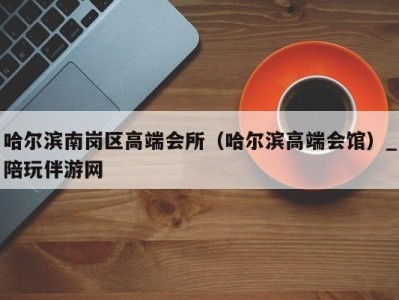 哈尔滨南岗区高端会所(哈尔滨高端会馆)_陪玩伴游网