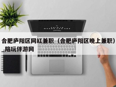 合肥庐阳区网红兼职(合肥庐阳区晚上兼职)_陪玩伴游网