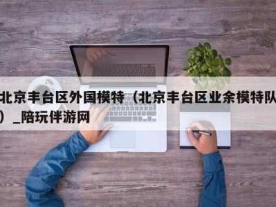 北京丰台区外国模特(北京丰台区业余模特队)_陪玩伴游网
