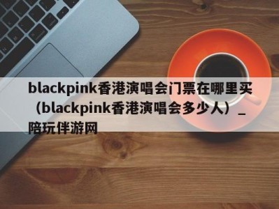 blackpink香港演唱会门票在哪里买(blackpink香港演唱会多少人)_陪玩伴游网