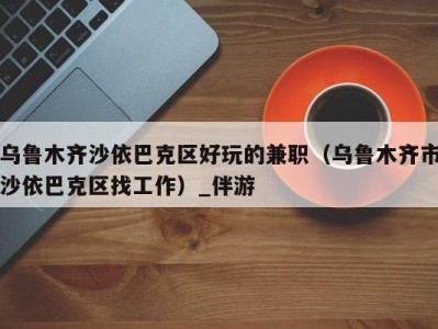 乌鲁木齐沙依巴克区好玩的兼职(乌鲁木齐市沙依巴克区找工作)_伴游