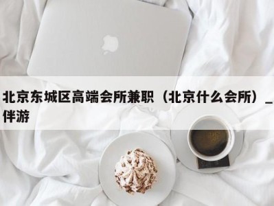 北京东城区高端会所兼职(北京什么会所)_伴游