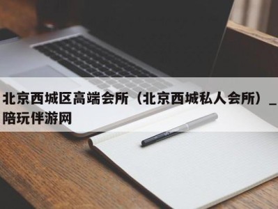 北京西城区高端会所(北京西城私人会所)_陪玩伴游网