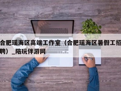 合肥瑶海区高端工作室(合肥瑶海区暑假工招聘)_陪玩伴游网