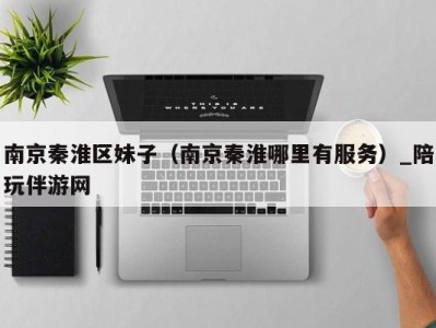 南京秦淮区妹子(南京秦淮哪里有服务)_陪玩伴游网