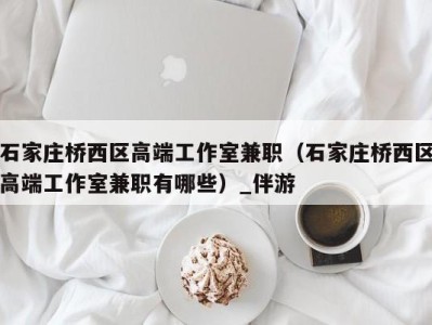 石家庄桥西区高端工作室兼职(石家庄桥西区高端工作室兼职有哪些)_伴游