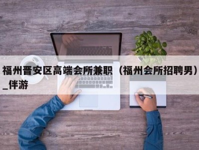 福州晋安区高端会所兼职(福州会所招聘男)_伴游