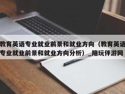 教育英语专业就业前景和就业方向(教育英语专业就业前景和就业方向分析)_陪玩伴游网