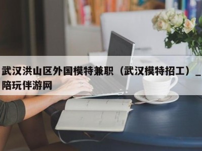 武汉洪山区外国模特兼职(武汉模特招工)_陪玩伴游网