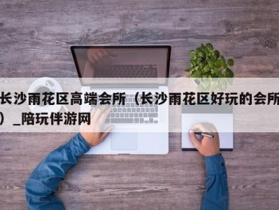 长沙雨花区高端会所(长沙雨花区好玩的会所)_陪玩伴游网