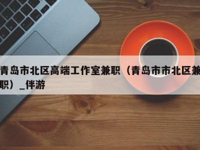 青岛市北区高端工作室兼职(青岛市市北区兼职)_伴游