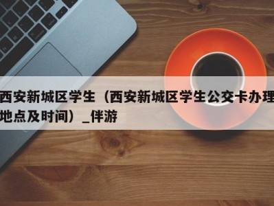 西安新城区学生(西安新城区学生公交卡办理地点及时间)_伴游