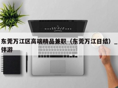 东莞万江区高端精品兼职(东莞万江日结)_伴游