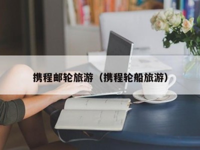携程邮轮旅游(携程轮船旅游)