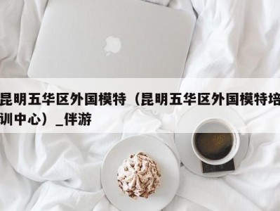 昆明五华区外国模特(昆明五华区外国模特培训中心)_伴游