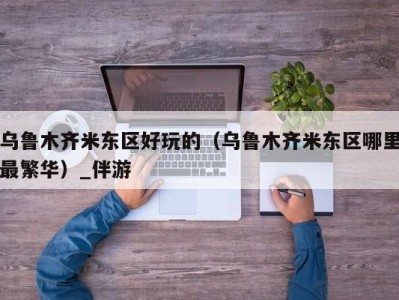 乌鲁木齐米东区好玩的(乌鲁木齐米东区哪里最繁华)_伴游