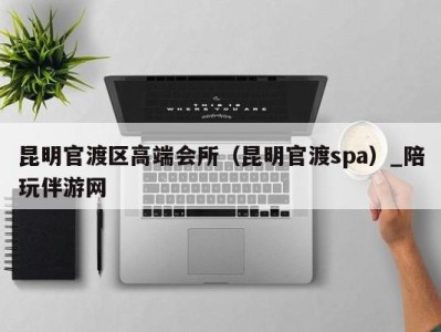 昆明官渡区高端会所(昆明官渡spa)_陪玩伴游网