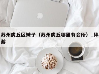 苏州虎丘区妹子(苏州虎丘哪里有会所)_伴游