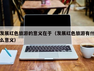 发展红色旅游的意义在于(发展红色旅游有什么意义)