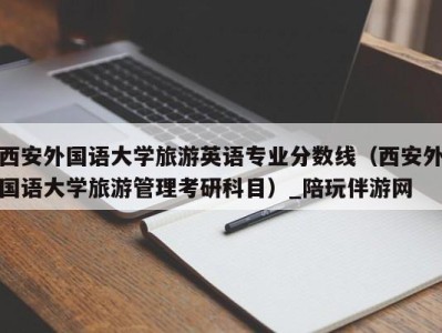 西安外国语大学旅游英语专业分数线(西安外国语大学旅游管理考研科目)_陪玩伴游网