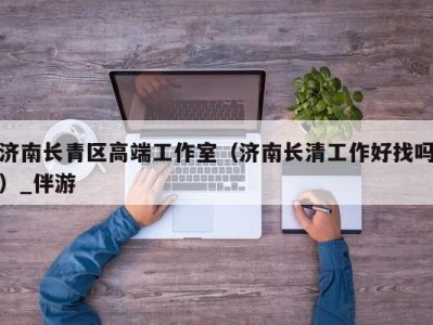 济南长青区高端工作室(济南长清工作好找吗)_伴游