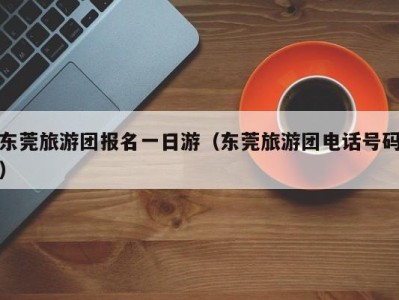 东莞旅游团报名一日游(东莞旅游团电话号码)