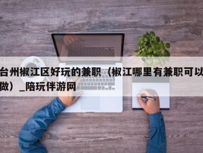 台州椒江区好玩的兼职(椒江哪里有兼职可以做)_陪玩伴游网