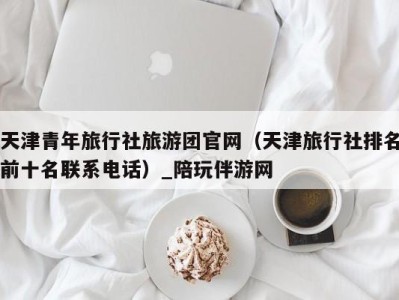 天津青年旅行社旅游团官网(天津旅行社排名前十名联系电话)_陪玩伴游网