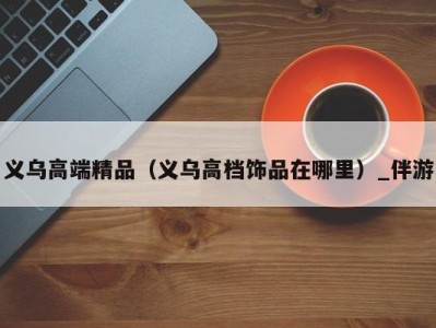 义乌高端精品(义乌高档饰品在哪里)_伴游