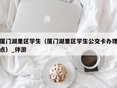 厦门湖里区学生(厦门湖里区学生公交卡办理点)_伴游